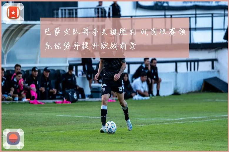 巴萨女队再夺关键胜利 巩固联赛领先优势并提升欧战前景