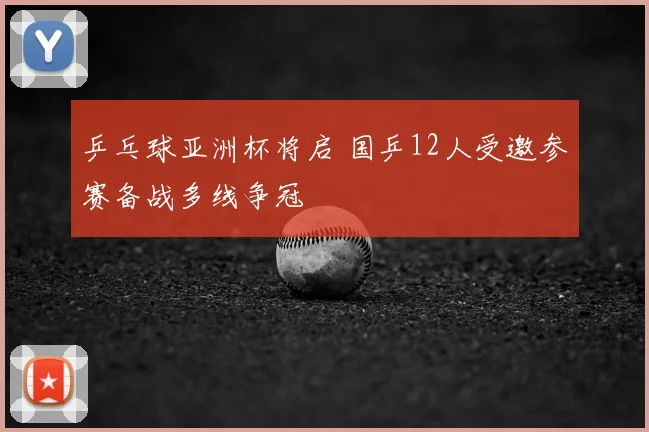 乒乓球亚洲杯将启 国乒12人受邀参赛备战多线争冠