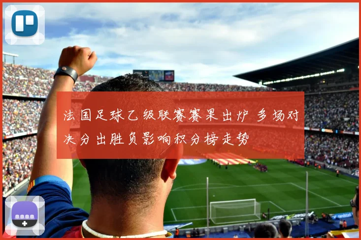 法国足球乙级联赛赛果出炉 多场对决分出胜负影响积分榜走势