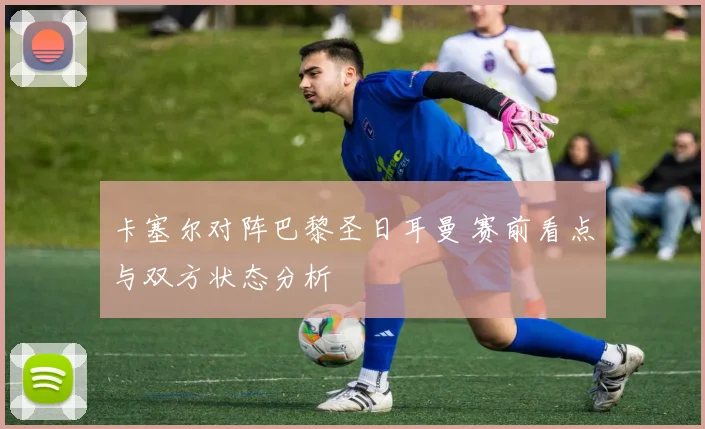 卡塞尔对阵巴黎圣日耳曼 赛前看点与双方状态分析