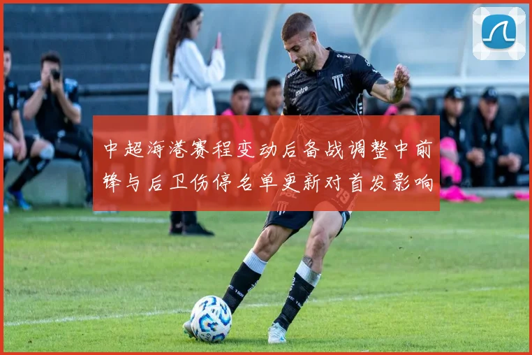 中超海港赛程变动后备战调整中前锋与后卫伤停名单更新对首发影响