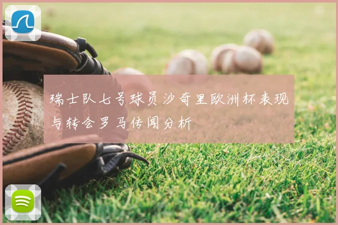 瑞士队七号球员沙奇里欧洲杯表现与转会罗马传闻分析