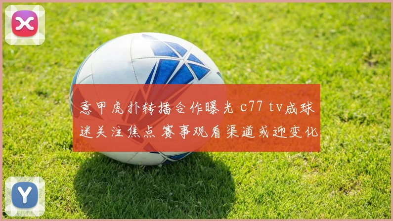 意甲虎扑转播合作曝光 c77 tv成球迷关注焦点 赛事观看渠道或迎变化