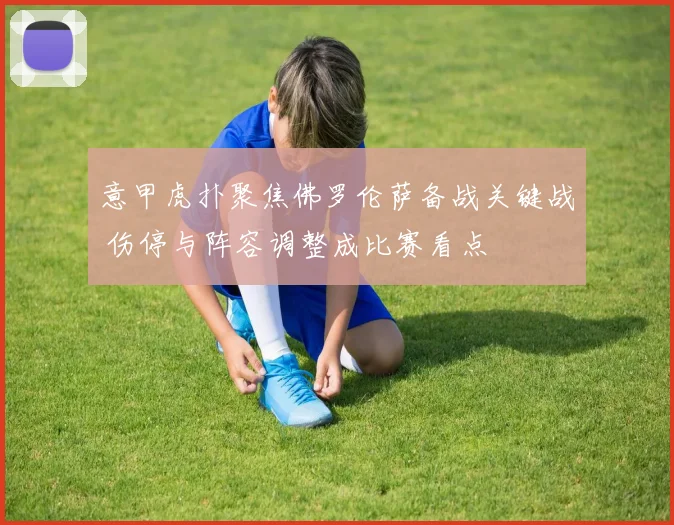 意甲虎扑聚焦佛罗伦萨备战关键战 伤停与阵容调整成比赛看点