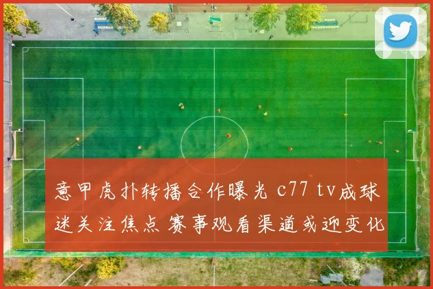 意甲虎扑转播合作曝光 c77 tv成球迷关注焦点 赛事观看渠道或迎变化