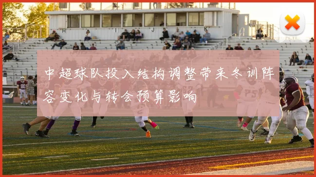 中超球队投入结构调整带来冬训阵容变化与转会预算影响