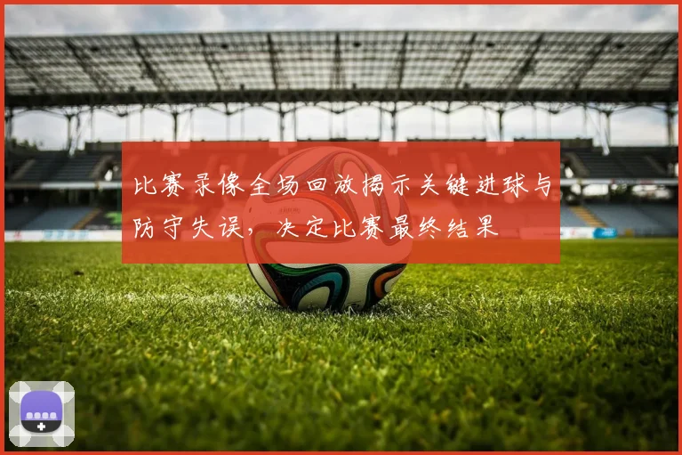 比赛录像全场回放揭示关键进球与防守失误，决定比赛最终结果