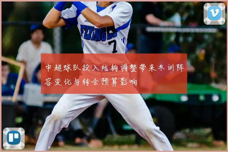 中超球队投入结构调整带来冬训阵容变化与转会预算影响