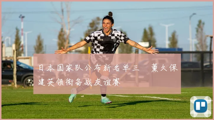 日本国家队公布新名单三笘薰久保建英领衔备战友谊赛